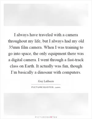 I always have traveled with a camera throughout my life, but I always had my old 35mm film camera. When I was training to go into space, the only equipment there was a digital camera. I went through a fast-track class on Earth. It actually was fun, though I’m basically a dinosaur with computers Picture Quote #1