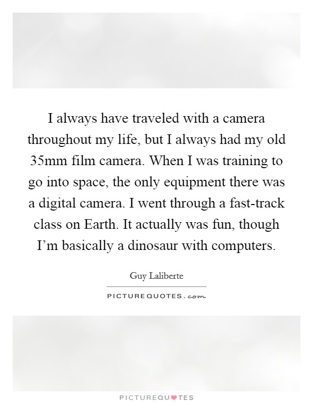 I always have traveled with a camera throughout my life, but I always had my old 35mm film camera. When I was training to go into space, the only equipment there was a digital camera. I went through a fast-track class on Earth. It actually was fun, though I'm basically a dinosaur with computers. Picture Quote #1