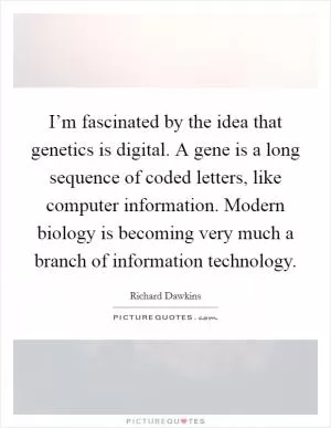 I’m fascinated by the idea that genetics is digital. A gene is a long sequence of coded letters, like computer information. Modern biology is becoming very much a branch of information technology Picture Quote #1