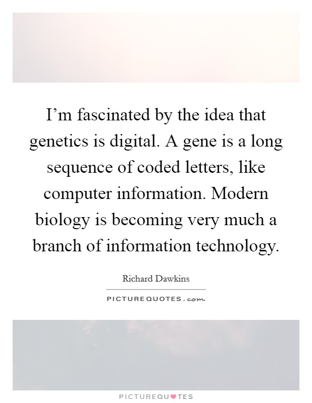 I'm fascinated by the idea that genetics is digital. A gene is a long sequence of coded letters, like computer information. Modern biology is becoming very much a branch of information technology. Picture Quote #1