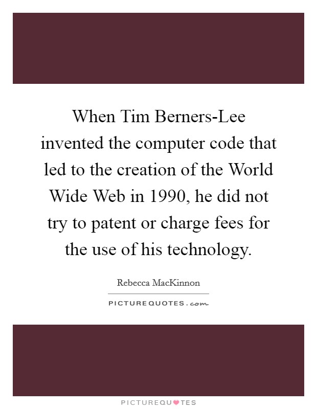 When Tim Berners-Lee invented the computer code that led to the creation of the World Wide Web in 1990, he did not try to patent or charge fees for the use of his technology. Picture Quote #1