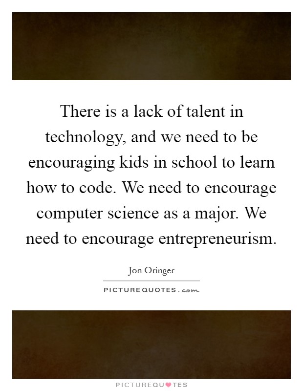 There is a lack of talent in technology, and we need to be encouraging kids in school to learn how to code. We need to encourage computer science as a major. We need to encourage entrepreneurism. Picture Quote #1