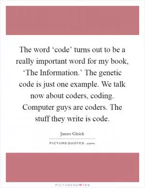 The word ‘code’ turns out to be a really important word for my book, ‘The Information.’ The genetic code is just one example. We talk now about coders, coding. Computer guys are coders. The stuff they write is code Picture Quote #1