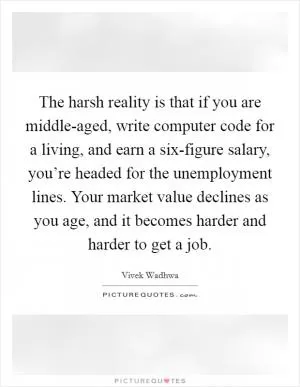 The harsh reality is that if you are middle-aged, write computer code for a living, and earn a six-figure salary, you’re headed for the unemployment lines. Your market value declines as you age, and it becomes harder and harder to get a job Picture Quote #1
