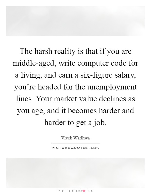 The harsh reality is that if you are middle-aged, write computer code for a living, and earn a six-figure salary, you're headed for the unemployment lines. Your market value declines as you age, and it becomes harder and harder to get a job. Picture Quote #1