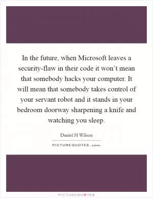 In the future, when Microsoft leaves a security-flaw in their code it won’t mean that somebody hacks your computer. It will mean that somebody takes control of your servant robot and it stands in your bedroom doorway sharpening a knife and watching you sleep Picture Quote #1