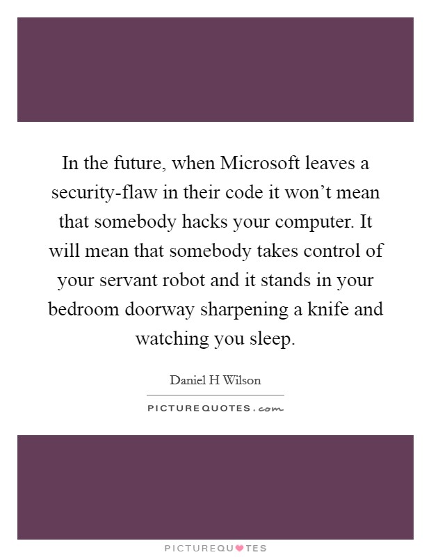 In the future, when Microsoft leaves a security-flaw in their code it won't mean that somebody hacks your computer. It will mean that somebody takes control of your servant robot and it stands in your bedroom doorway sharpening a knife and watching you sleep. Picture Quote #1