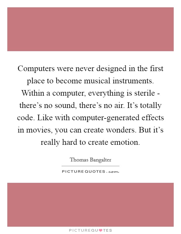 Computers were never designed in the first place to become musical instruments. Within a computer, everything is sterile - there's no sound, there's no air. It's totally code. Like with computer-generated effects in movies, you can create wonders. But it's really hard to create emotion. Picture Quote #1