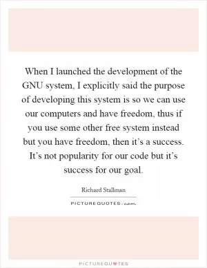 When I launched the development of the GNU system, I explicitly said the purpose of developing this system is so we can use our computers and have freedom, thus if you use some other free system instead but you have freedom, then it’s a success. It’s not popularity for our code but it’s success for our goal Picture Quote #1