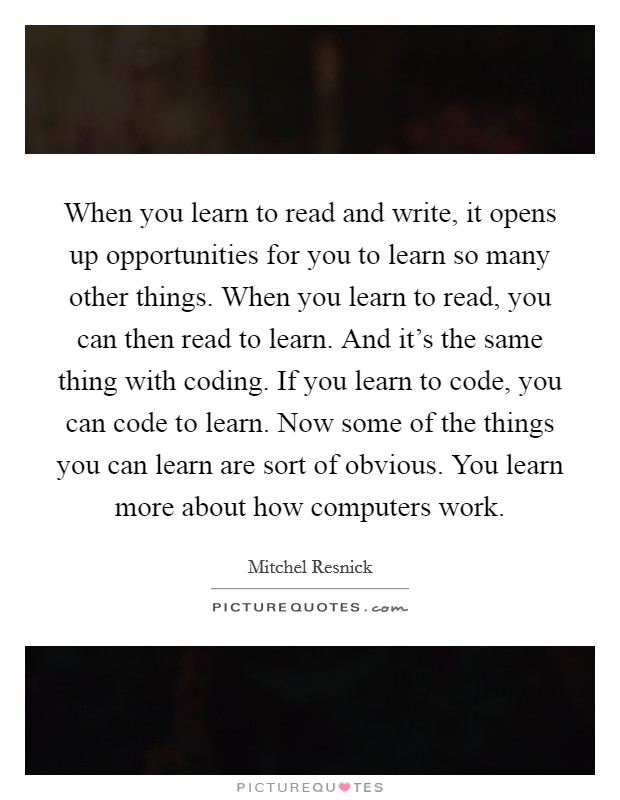 When you learn to read and write, it opens up opportunities for you to learn so many other things. When you learn to read, you can then read to learn. And it's the same thing with coding. If you learn to code, you can code to learn. Now some of the things you can learn are sort of obvious. You learn more about how computers work. Picture Quote #1