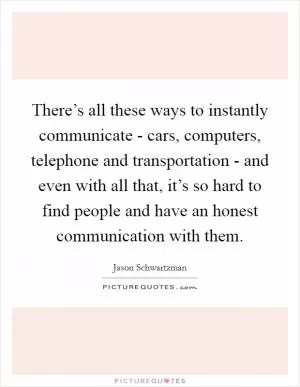 There’s all these ways to instantly communicate - cars, computers, telephone and transportation - and even with all that, it’s so hard to find people and have an honest communication with them Picture Quote #1