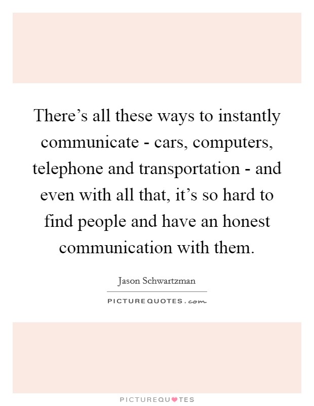 There's all these ways to instantly communicate - cars, computers, telephone and transportation - and even with all that, it's so hard to find people and have an honest communication with them. Picture Quote #1