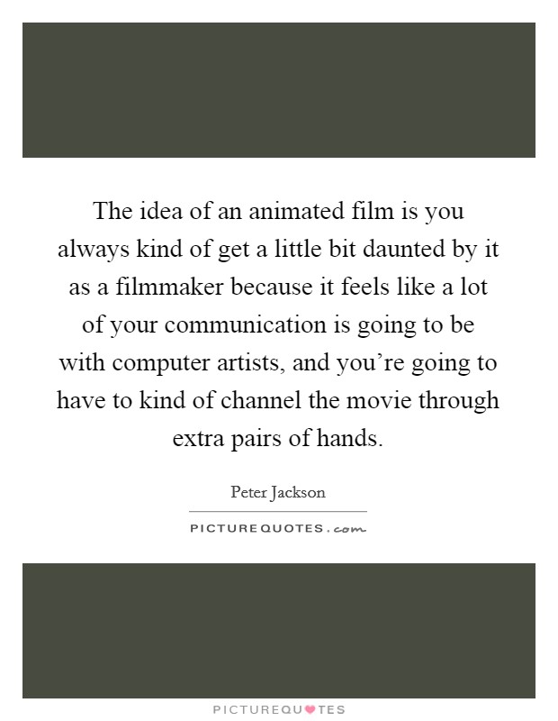 The idea of an animated film is you always kind of get a little bit daunted by it as a filmmaker because it feels like a lot of your communication is going to be with computer artists, and you're going to have to kind of channel the movie through extra pairs of hands. Picture Quote #1