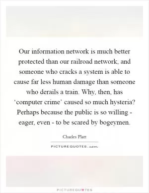 Our information network is much better protected than our railroad network, and someone who cracks a system is able to cause far less human damage than someone who derails a train. Why, then, has ‘computer crime’ caused so much hysteria? Perhaps because the public is so willing - eager, even - to be scared by bogeymen Picture Quote #1