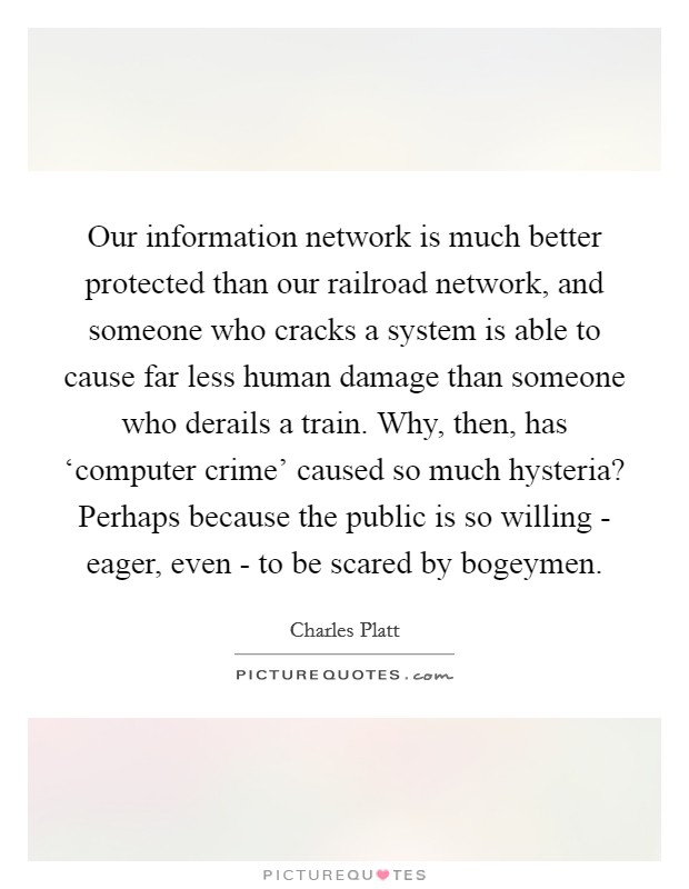 Our information network is much better protected than our railroad network, and someone who cracks a system is able to cause far less human damage than someone who derails a train. Why, then, has ‘computer crime' caused so much hysteria? Perhaps because the public is so willing - eager, even - to be scared by bogeymen. Picture Quote #1