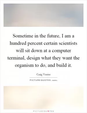Sometime in the future, I am a hundred percent certain scientists will sit down at a computer terminal, design what they want the organism to do, and build it Picture Quote #1