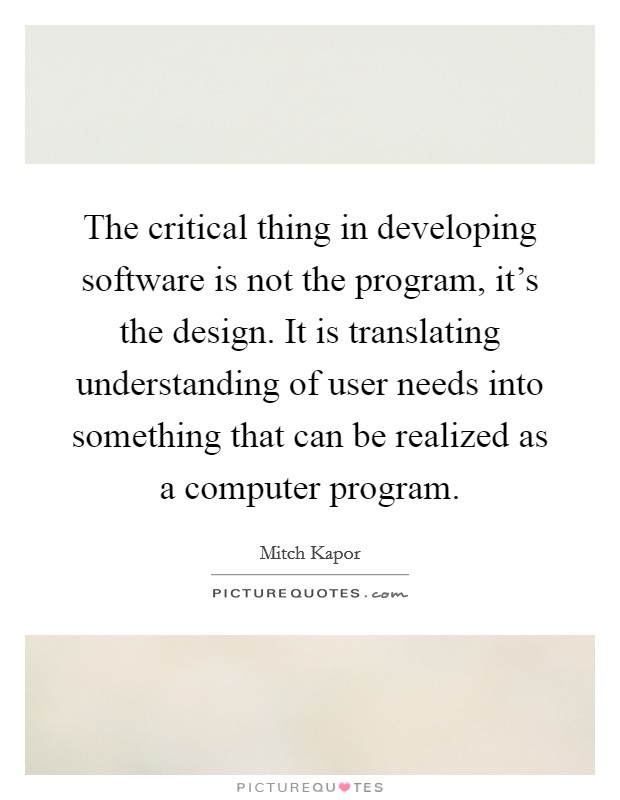 The critical thing in developing software is not the program, it's the design. It is translating understanding of user needs into something that can be realized as a computer program. Picture Quote #1