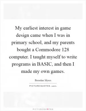 My earliest interest in game design came when I was in primary school, and my parents bought a Commodore 128 computer. I taught myself to write programs in BASIC, and then I made my own games Picture Quote #1