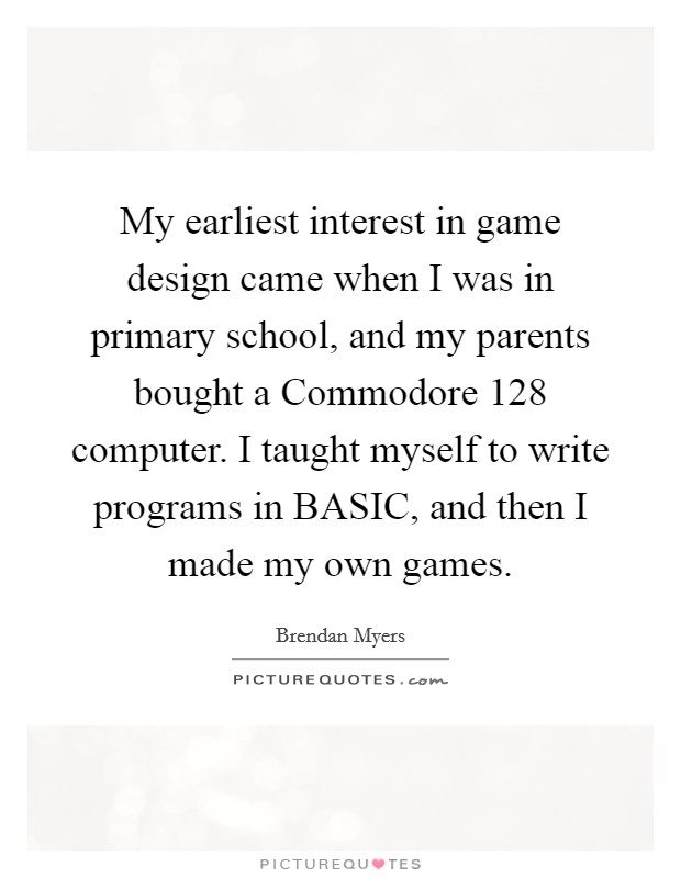 My earliest interest in game design came when I was in primary school, and my parents bought a Commodore 128 computer. I taught myself to write programs in BASIC, and then I made my own games. Picture Quote #1