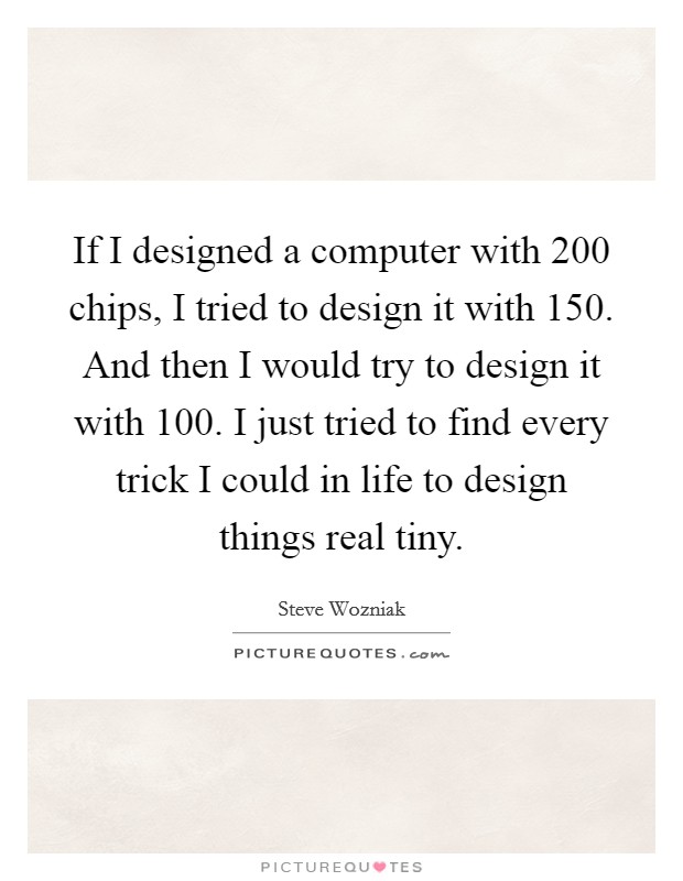 If I designed a computer with 200 chips, I tried to design it with 150. And then I would try to design it with 100. I just tried to find every trick I could in life to design things real tiny. Picture Quote #1