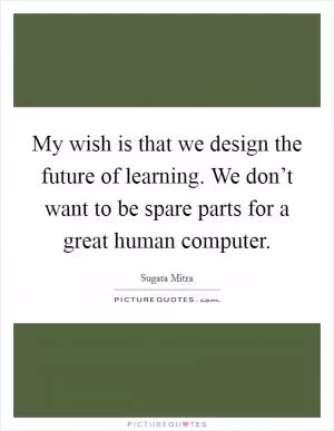 My wish is that we design the future of learning. We don’t want to be spare parts for a great human computer Picture Quote #1