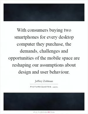 With consumers buying two smartphones for every desktop computer they purchase, the demands, challenges and opportunities of the mobile space are reshaping our assumptions about design and user behaviour Picture Quote #1