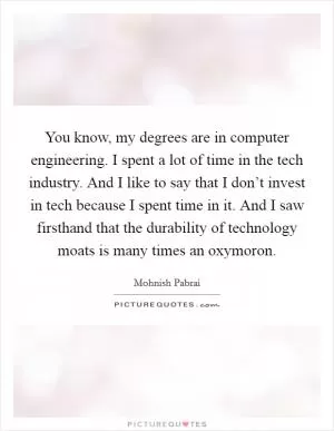 You know, my degrees are in computer engineering. I spent a lot of time in the tech industry. And I like to say that I don’t invest in tech because I spent time in it. And I saw firsthand that the durability of technology moats is many times an oxymoron Picture Quote #1