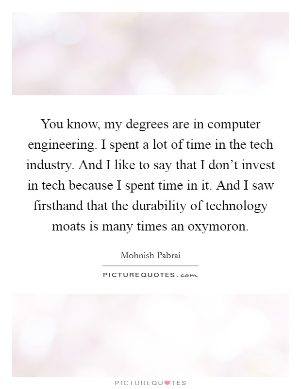 You know, my degrees are in computer engineering. I spent a lot of time in the tech industry. And I like to say that I don't invest in tech because I spent time in it. And I saw firsthand that the durability of technology moats is many times an oxymoron. Picture Quote #1