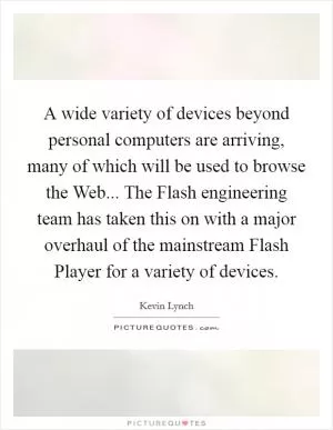 A wide variety of devices beyond personal computers are arriving, many of which will be used to browse the Web... The Flash engineering team has taken this on with a major overhaul of the mainstream Flash Player for a variety of devices Picture Quote #1