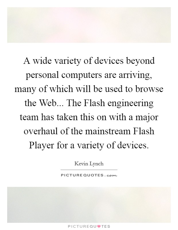 A wide variety of devices beyond personal computers are arriving, many of which will be used to browse the Web... The Flash engineering team has taken this on with a major overhaul of the mainstream Flash Player for a variety of devices. Picture Quote #1
