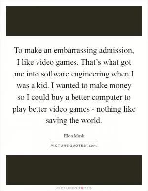 To make an embarrassing admission, I like video games. That’s what got me into software engineering when I was a kid. I wanted to make money so I could buy a better computer to play better video games - nothing like saving the world Picture Quote #1