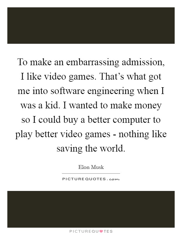 To make an embarrassing admission, I like video games. That's what got me into software engineering when I was a kid. I wanted to make money so I could buy a better computer to play better video games - nothing like saving the world. Picture Quote #1
