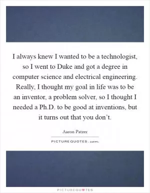 I always knew I wanted to be a technologist, so I went to Duke and got a degree in computer science and electrical engineering. Really, I thought my goal in life was to be an inventor, a problem solver, so I thought I needed a Ph.D. to be good at inventions, but it turns out that you don’t Picture Quote #1