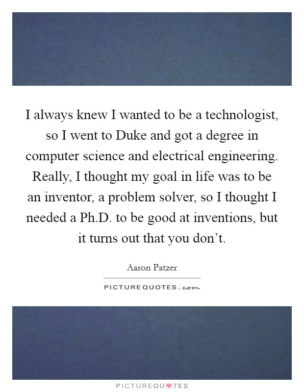 I always knew I wanted to be a technologist, so I went to Duke and got a degree in computer science and electrical engineering. Really, I thought my goal in life was to be an inventor, a problem solver, so I thought I needed a Ph.D. to be good at inventions, but it turns out that you don't. Picture Quote #1