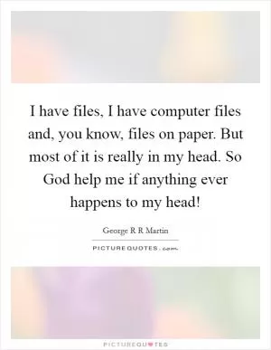 I have files, I have computer files and, you know, files on paper. But most of it is really in my head. So God help me if anything ever happens to my head! Picture Quote #1