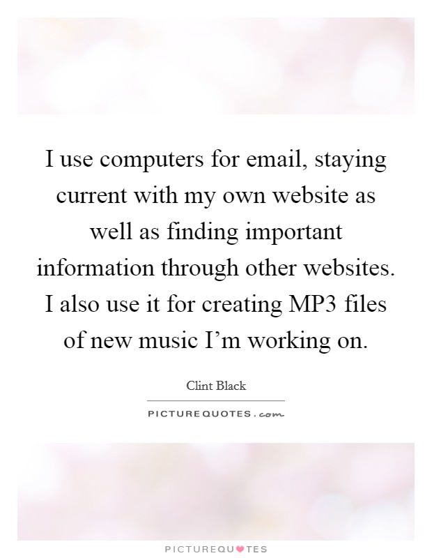 I use computers for email, staying current with my own website as well as finding important information through other websites. I also use it for creating MP3 files of new music I'm working on. Picture Quote #1