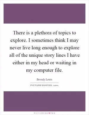 There is a plethora of topics to explore. I sometimes think I may never live long enough to explore all of the unique story lines I have either in my head or waiting in my computer file Picture Quote #1