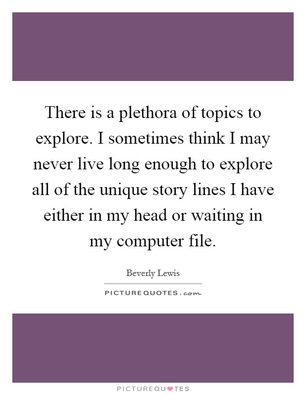 There is a plethora of topics to explore. I sometimes think I may never live long enough to explore all of the unique story lines I have either in my head or waiting in my computer file. Picture Quote #1