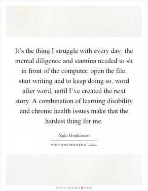 It’s the thing I struggle with every day: the mental diligence and stamina needed to sit in front of the computer, open the file, start writing and to keep doing so, word after word, until I’ve created the next story. A combination of learning disability and chronic health issues make that the hardest thing for me Picture Quote #1