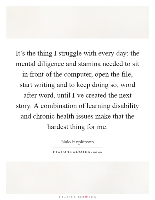 It's the thing I struggle with every day: the mental diligence and stamina needed to sit in front of the computer, open the file, start writing and to keep doing so, word after word, until I've created the next story. A combination of learning disability and chronic health issues make that the hardest thing for me. Picture Quote #1
