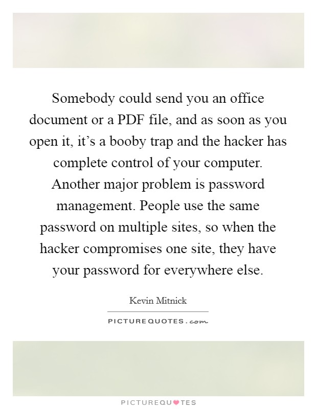 Somebody could send you an office document or a PDF file, and as soon as you open it, it's a booby trap and the hacker has complete control of your computer. Another major problem is password management. People use the same password on multiple sites, so when the hacker compromises one site, they have your password for everywhere else. Picture Quote #1