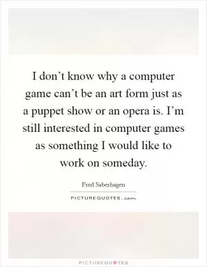 I don’t know why a computer game can’t be an art form just as a puppet show or an opera is. I’m still interested in computer games as something I would like to work on someday Picture Quote #1