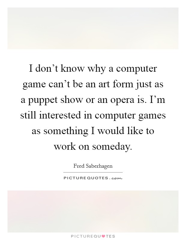 I don't know why a computer game can't be an art form just as a puppet show or an opera is. I'm still interested in computer games as something I would like to work on someday. Picture Quote #1