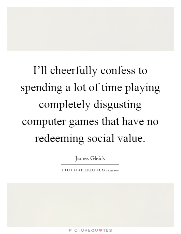 I'll cheerfully confess to spending a lot of time playing completely disgusting computer games that have no redeeming social value. Picture Quote #1