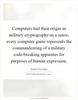 Computers had their origin in military cryptography-in a sense, every computer game represents the commandeering of a military code-breaking apparatus for purposes of human expression Picture Quote #1