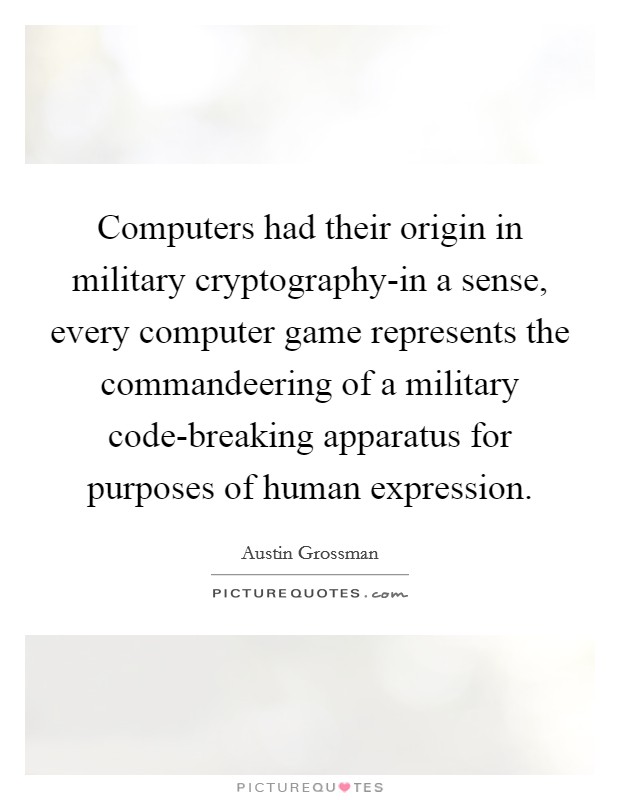 Computers had their origin in military cryptography-in a sense, every computer game represents the commandeering of a military code-breaking apparatus for purposes of human expression. Picture Quote #1