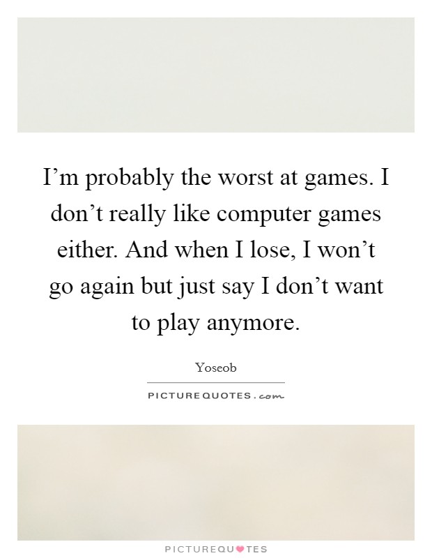 I'm probably the worst at games. I don't really like computer games either. And when I lose, I won't go again but just say I don't want to play anymore. Picture Quote #1