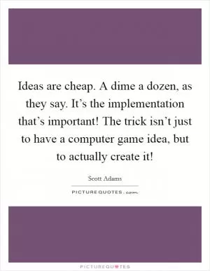 Ideas are cheap. A dime a dozen, as they say. It’s the implementation that’s important! The trick isn’t just to have a computer game idea, but to actually create it! Picture Quote #1