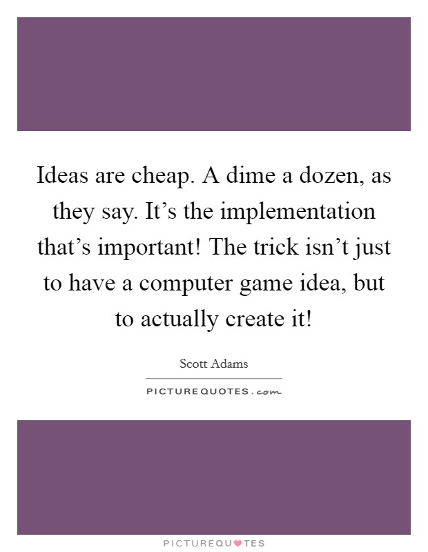 Ideas are cheap. A dime a dozen, as they say. It's the implementation that's important! The trick isn't just to have a computer game idea, but to actually create it! Picture Quote #1