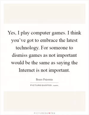 Yes, I play computer games. I think you’ve got to embrace the latest technology. For someone to dismiss games as not important would be the same as saying the Internet is not important Picture Quote #1